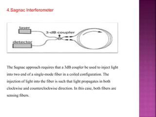 4.Sagnac Interferometer
The Sagnac approach requires that a 3dB coupler be used to inject light
into two end of a single-mode fiber in a coiled configuration. The
injection of light into the fiber is such that light propagates in both
clockwise and counterclockwise direction. In this case, both fibers are
sensing fibers.
 