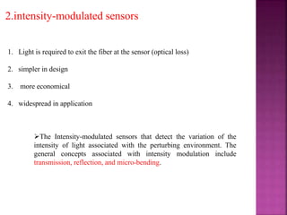 2.intensity-modulated sensors
1. Light is required to exit the fiber at the sensor (optical loss)
2. simpler in design
3. more economical
4. widespread in application
The Intensity-modulated sensors that detect the variation of the
intensity of light associated with the perturbing environment. The
general concepts associated with intensity modulation include
transmission, reflection, and micro-bending.
 