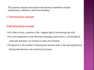 The general concepts associated with intensity modulation include
transmission, reflection, and micro-bending.
1.Transmissive concept
2.Microbending concept
If a fiber is bent, a portion of the trapped light is lost through the wall.
It is also important to note that micro-bending sensors have a closed optical
path and, therefore, are immune to dirty environment.
In general, as the number of bend points increase and/ or the spacing between
bend points decrease, the sensitivity increases.
 