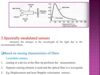 3.Spectrally-modulated sensors
measures the changes in the wavelength of the light due to the
environmental effects.
Based on sensing characteristics of fibers
1.extrinsic sensors
1. coating or a device at the fiber tip performs the measurement.
2. Separate sensing element is used and the optical fiber is a waveguide.
3. Eg; Displacement and laser Doppler velocimeter sensors.
 