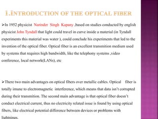 In 1952 physicist Narinder Singh Kapany ,based on studies conducted by english
physicist John Tyndall that light could travel in curve inside a material (in Tyndall
experiments this material was water ), could conclude his experiments that led to the
invention of the optical fiber. Optical fiber is an excellent transmition medium used
by systems that requires high bandwidth, like the telephony systems ,video
conference, local network(LANs), etc
There two main advantages on optical fibers over metallic cables. Optical fiber is
totally imune to electromagnetic interference, which means that data isn’t corrupted
during their transmition. The second main advantage is that optical fiber doesn’t
conduct electrical current, thus no electricity related issue is found by using optical
fibers, like electrical potential difference between devices or problems with
lightnings.
 