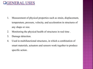 1. Measurement of physical properties such as strain, displacement,
temperature, pressure, velocity, and acceleration in structures of
any shape or size.
2. Monitoring the physical health of structures in real time .
3. Damage detection.
4. Used in multifunctional structures, in which a combination of
smart materials, actuators and sensors work together to produce
specific action .
 