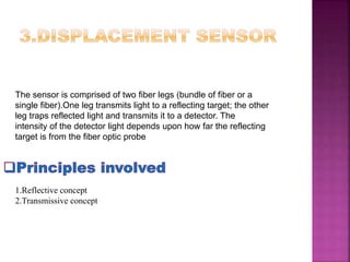 The sensor is comprised of two fiber legs (bundle of fiber or a
single fiber).One leg transmits light to a reflecting target; the other
leg traps reflected light and transmits it to a detector. The
intensity of the detector light depends upon how far the reflecting
target is from the fiber optic probe
1.Reflective concept
2.Transmissive concept
 
