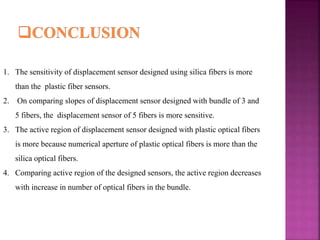 1. The sensitivity of displacement sensor designed using silica fibers is more
than the plastic fiber sensors.
2. On comparing slopes of displacement sensor designed with bundle of 3 and
5 fibers, the displacement sensor of 5 fibers is more sensitive.
3. The active region of displacement sensor designed with plastic optical fibers
is more because numerical aperture of plastic optical fibers is more than the
silica optical fibers.
4. Comparing active region of the designed sensors, the active region decreases
with increase in number of optical fibers in the bundle.
 