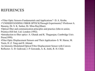 REFERENCES
•“Fiber Optic Sensors-Fundamentals and Applications”- D. A. Krohn.
•“UNDERSTANDING FIBER OPTICS(Through Experiments)”-Professor A.
Basuray, Dr. S. K. Sarkar, Dr. Mina Ray(Shan).
•Optical fiber and communication principles and practice-John m senior,
Prentice-Hill Intl. Ltd. London (1992).
•Introduction to fiber optics- A. Ghatak and K. Thagarajan, Cambridge Univ.
Press(1999).
•Fiber Optic Displacement Sensors and Their Application- S. W. Harun, M.
Yasin, H. Z. Yang and H. Ahmad.
An Intensity-Modulated Optical Fibre Displacement Sensor with Convex
Reflector- A. D. Gaikwad, J. P. Gawande, A. K. Joshi, R. H. Chile
 