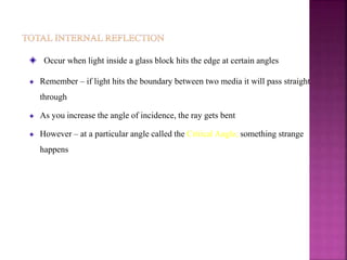 Occur when light inside a glass block hits the edge at certain angles
Remember – if light hits the boundary between two media it will pass straight
through
As you increase the angle of incidence, the ray gets bent
However – at a particular angle called the Critical Angle, something strange
happens
 