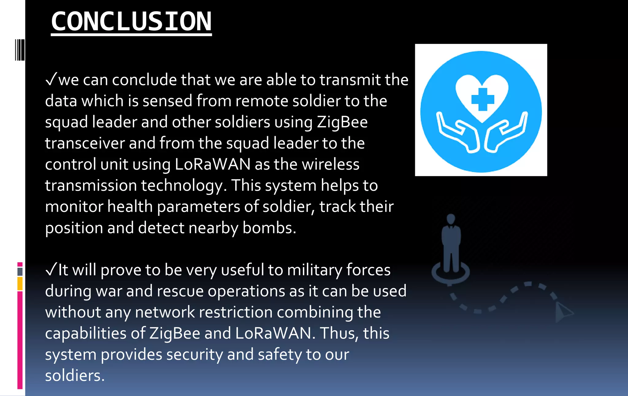 ✓we can conclude that we are able to transmit the
data which is sensed from remote soldier to the
squad leader and other soldiers using ZigBee
transceiver and from the squad leader to the
control unit using LoRaWAN as the wireless
transmission technology. This system helps to
monitor health parameters of soldier, track their
position and detect nearby bombs.
✓It will prove to be very useful to military forces
during war and rescue operations as it can be used
without any network restriction combining the
capabilities of ZigBee and LoRaWAN. Thus, this
system provides security and safety to our
soldiers.
CONCLUSION
 