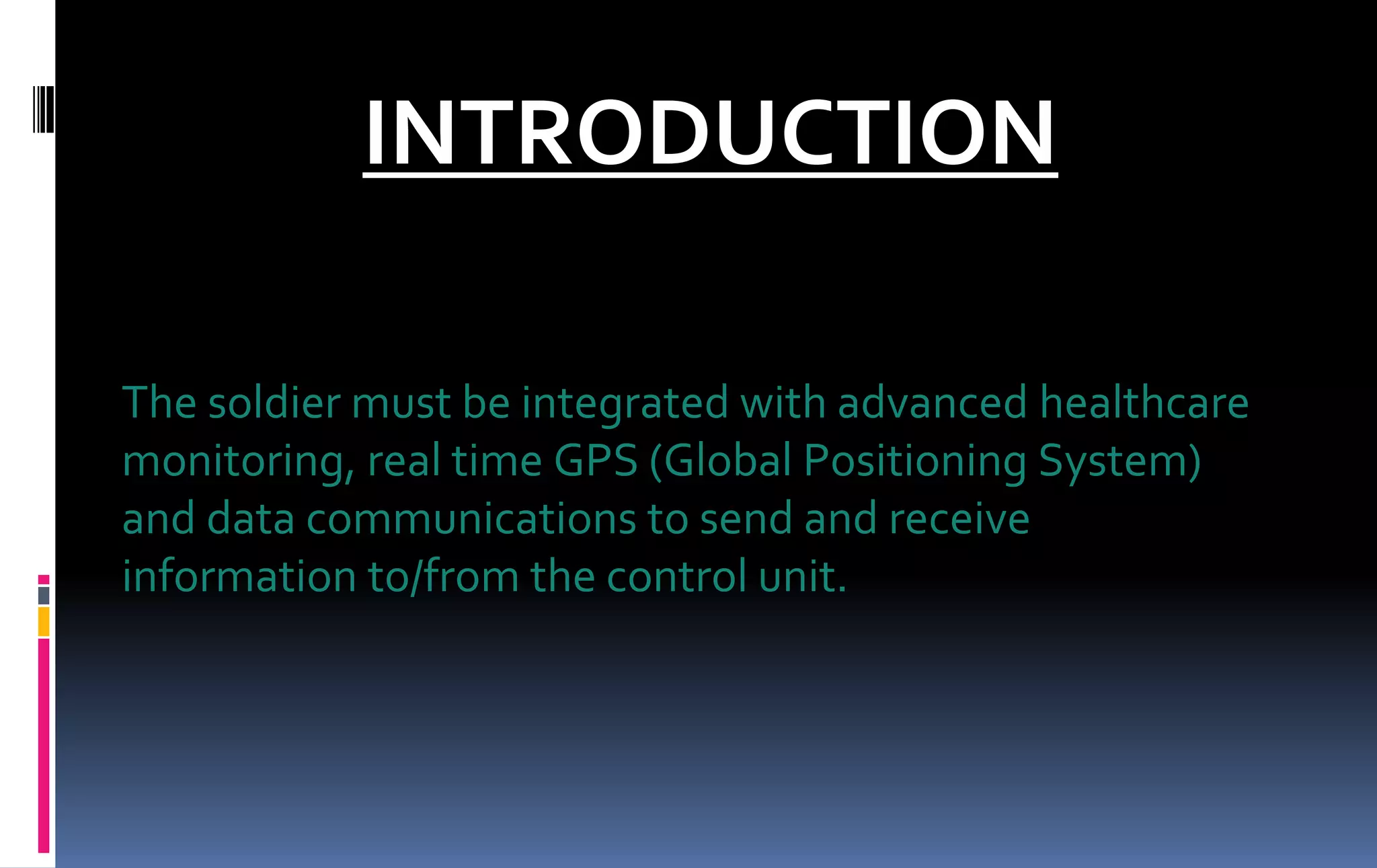 INTRODUCTION
The soldier must be integrated with advanced healthcare
monitoring, real time GPS (Global Positioning System)
and data communications to send and receive
information to/from the control unit.
 