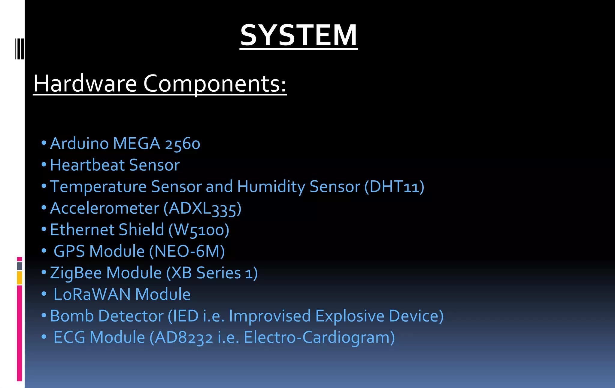 SYSTEM
Hardware Components:
•Arduino MEGA 2560
•Heartbeat Sensor
•Temperature Sensor and Humidity Sensor (DHT11)
•Accelerometer (ADXL335)
•Ethernet Shield (W5100)
• GPS Module (NEO-6M)
•ZigBee Module (XB Series 1)
• LoRaWAN Module
•Bomb Detector (IED i.e. Improvised Explosive Device)
• ECG Module (AD8232 i.e. Electro-Cardiogram)
 