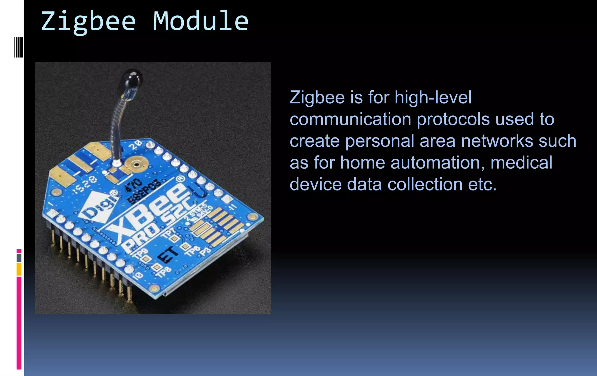 Zigbee Module
Zigbee is for high-level
communication protocols used to
create personal area networks such
as for home automation, medical
device data collection etc.
 