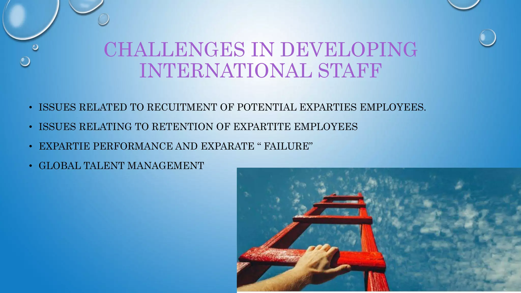 CHALLENGES IN DEVELOPING
INTERNATIONAL STAFF
• ISSUES RELATED TO RECUITMENT OF POTENTIAL EXPARTIES EMPLOYEES.
• ISSUES RELATING TO RETENTION OF EXPARTITE EMPLOYEES
• EXPARTIE PERFORMANCE AND EXPARATE “ FAILURE”
• GLOBAL TALENT MANAGEMENT
 