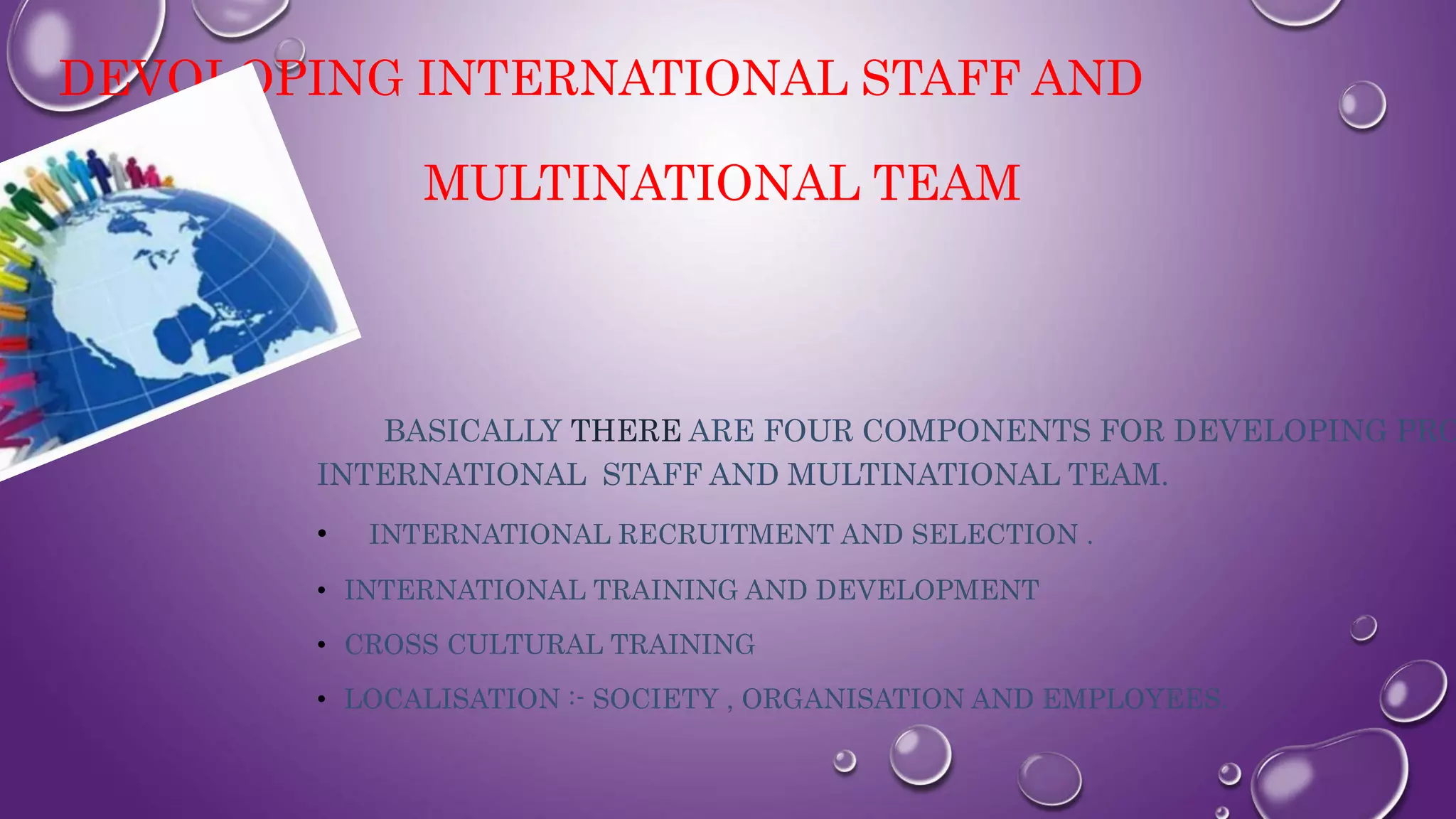 DEVOLOPING INTERNATIONAL STAFF AND
MULTINATIONAL TEAM
BASICALLY THERE ARE FOUR COMPONENTS FOR DEVELOPING PRO
INTERNATIONAL STAFF AND MULTINATIONAL TEAM.
• INTERNATIONAL RECRUITMENT AND SELECTION .
• INTERNATIONAL TRAINING AND DEVELOPMENT
• CROSS CULTURAL TRAINING
• LOCALISATION :- SOCIETY , ORGANISATION AND EMPLOYEES.
 