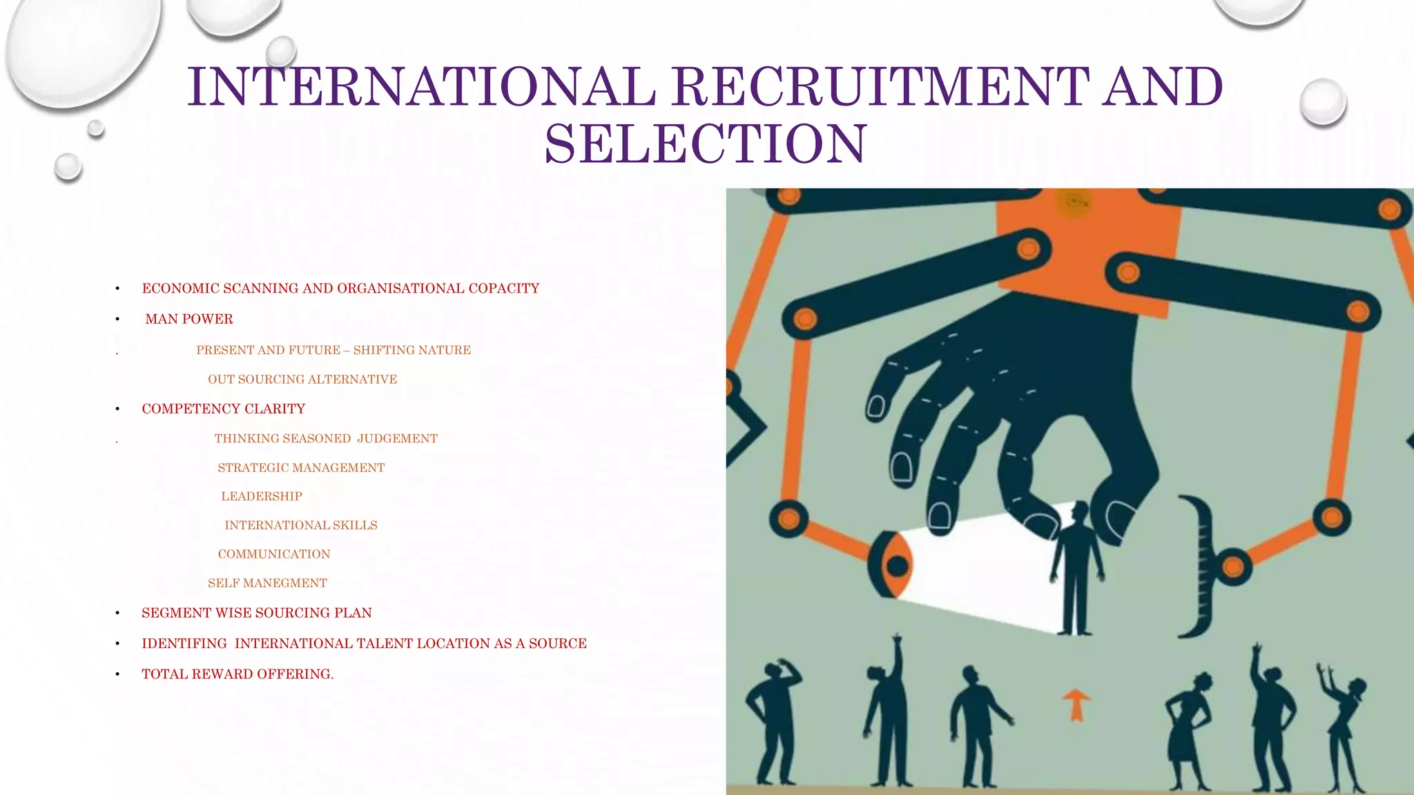 INTERNATIONAL RECRUITMENT AND
SELECTION
• ECONOMIC SCANNING AND ORGANISATIONAL COPACITY
• MAN POWER
. PRESENT AND FUTURE – SHIFTING NATURE
OUT SOURCING ALTERNATIVE
• COMPETENCY CLARITY
. THINKING SEASONED JUDGEMENT
STRATEGIC MANAGEMENT
LEADERSHIP
INTERNATIONAL SKILLS
COMMUNICATION
SELF MANEGMENT
• SEGMENT WISE SOURCING PLAN
• IDENTIFING INTERNATIONAL TALENT LOCATION AS A SOURCE
• TOTAL REWARD OFFERING.
 