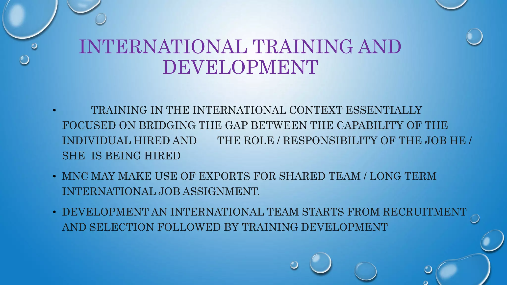INTERNATIONAL TRAINING AND
DEVELOPMENT
• TRAINING IN THE INTERNATIONAL CONTEXT ESSENTIALLY
FOCUSED ON BRIDGING THE GAP BETWEEN THE CAPABILITY OF THE
INDIVIDUAL HIRED AND THE ROLE / RESPONSIBILITY OF THE JOB HE /
SHE IS BEING HIRED
• MNC MAY MAKE USE OF EXPORTS FOR SHARED TEAM / LONG TERM
INTERNATIONAL JOB ASSIGNMENT.
• DEVELOPMENT AN INTERNATIONAL TEAM STARTS FROM RECRUITMENT
AND SELECTION FOLLOWED BY TRAINING DEVELOPMENT
 