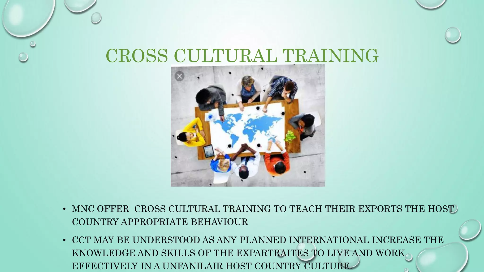 CROSS CULTURAL TRAINING
• MNC OFFER CROSS CULTURAL TRAINING TO TEACH THEIR EXPORTS THE HOST
COUNTRY APPROPRIATE BEHAVIOUR
• CCT MAY BE UNDERSTOOD AS ANY PLANNED INTERNATIONAL INCREASE THE
KNOWLEDGE AND SKILLS OF THE EXPARTRAITES TO LIVE AND WORK
EFFECTIVELY IN A UNFANILAIR HOST COUNTRY CULTURE.
 