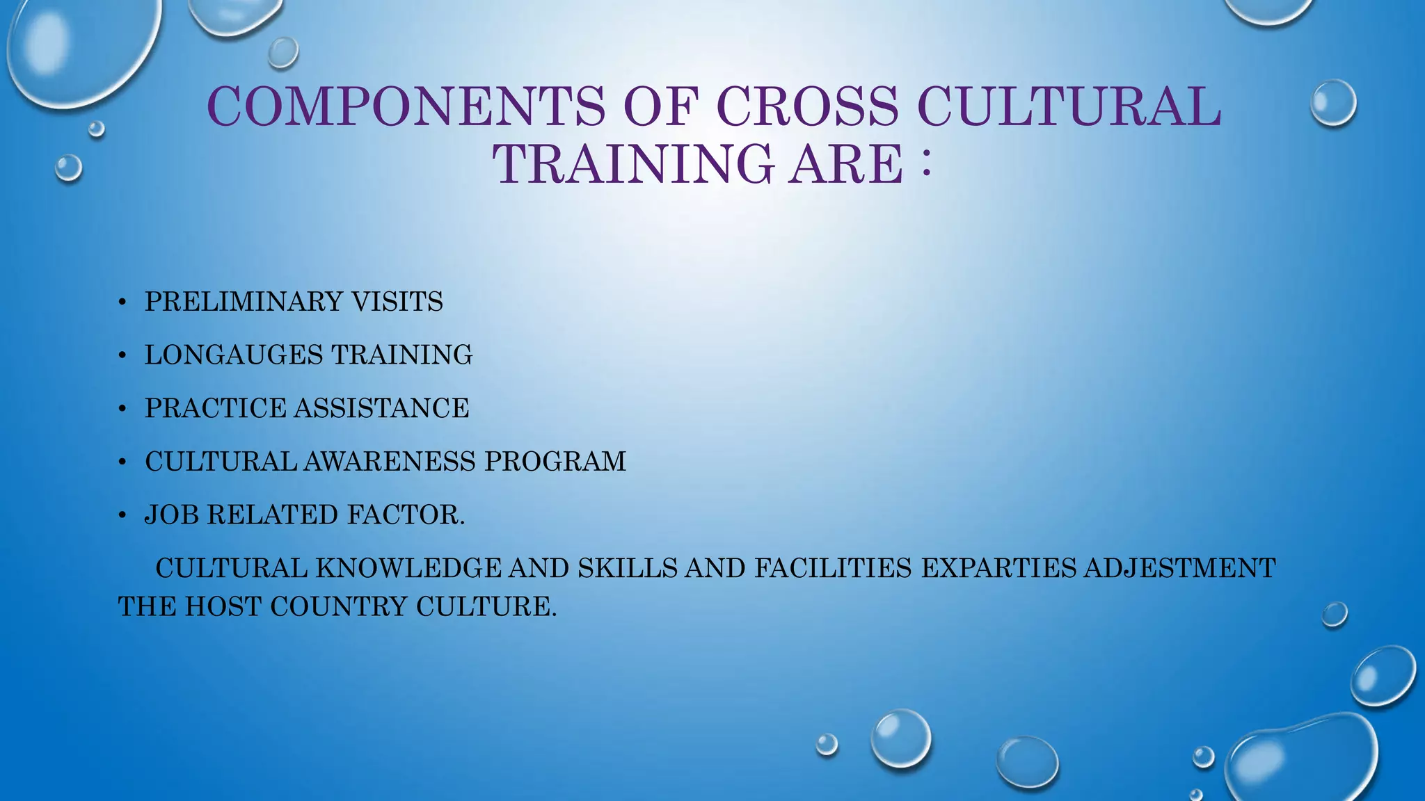 COMPONENTS OF CROSS CULTURAL
TRAINING ARE :
• PRELIMINARY VISITS
• LONGAUGES TRAINING
• PRACTICE ASSISTANCE
• CULTURAL AWARENESS PROGRAM
• JOB RELATED FACTOR.
CULTURAL KNOWLEDGE AND SKILLS AND FACILITIES EXPARTIES ADJESTMENT
THE HOST COUNTRY CULTURE.
 