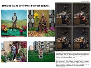 Similarities and differences between cultures.
Samuel Fossu
Yinka Shonibare
Daniel Stier
The Sleep of Reason Produces Monsters
Shonibare's photographs rework an etching by Francisco de Goya. In the
original etching, titled The Sleep of Reason Produces Monsters, Goya is
asleep at his desk, a billowing mass of creatures rising about him as
irrational nocturnal fears take their hold.
Shonibare's photographs restage the original image in five variations,
each representing a world continent. The sleeping figure is at odds with
the continent he represents: a white man for Africa, an African man for
Asia, and so forth. The specter of unreason hovers nearby, its presence
a constant reminder that humans are not perfect, rational or
enlightened all the time.
 