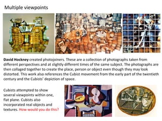 David Hockney created photojoiners. These are a collection of photographs taken from
different perspectives and at slightly different times of the same subject. The photographs are
then collaged together to create the place, person or object even though they may look
distorted. This work also references the Cubist movement from the early part of the twentieth
century and the Cubists’ depiction of space.
Multiple viewpoints
Cubists attempted to show
several viewpoints within one,
flat plane. Cubists also
incorporated real objects and
textures. How would you do this?
 