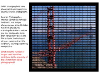 Other photographers have
also created one image from
several, smaller photographs.
German Photographer,
Thomas Kellner has remixed
landmarks in a unique
photomontage style. He takes
hundreds of pictures,
scanning the entire structure
one tiny portion at a time,
then horizontally places the
film strips of the individual
pictures to reconstruct the
landmark, creating an entirely
new picture.
What does the number of
images used by Kellner
contribute to the enormity of
the Environment being
photographed?
 