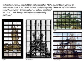 “I think I am more of an artist than a photographer. At the moment I am working on
architecture, but it is not classic architectural photography. There are definitions in art
about ‘construction-deconstruction’ or ‘collage-decollage’
but I don’t think any of it really fits what I am doing
right now.” (Thomas Kellner )
Big Ben The Eiffel Tower
Tate
Modern
London Bridge
 