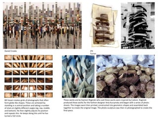 Daniel Crooks
Bill Vazan creates grids of photographs that often
form globe like shapes. These are achieved by
standing in a central position and taking a number
of shots at slightly different angles (eg. top, middle
and bottom). He then slightly adjusts his position
and repeats this. He keeps doing this until he has
turned a full circle.
JFK
Turner
These works are by Szymon Roginski who said these works were inspired by Cubism. Roginski
produced these works for the fashion designer Ania Kuczynska and began with a series of photo-
shoots. The images were then printed, constructed into geometric shapes and assembled back
together to create the original image. The photo-sculpture was then re-photographed to create the
final piece.
 