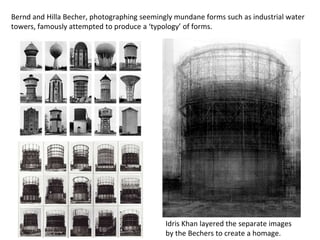 Bernd and Hilla Becher, photographing seemingly mundane forms such as industrial water
towers, famously attempted to produce a ‘typology’ of forms.
Idris Khan layered the separate images
by the Bechers to create a homage.
 