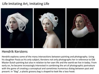 Hendrik Kerstens
Hendrik explores some of the many intersections between painting and photography. Using
his daughter Paula as his only subject, Kerstens not only photographs her in reference to Old
Master Dutch painting but also in relation to her own life and the world we live in today. From
early on, he became increasingly interested in combining the art of photographic portraiture
with the game of creating a conceptual and sometimes humorous dialog between past and
present. In "Bag", a plastic grocery bag is shaped to look like a lace hood.
Life Imitating Art, Imitating Life
 