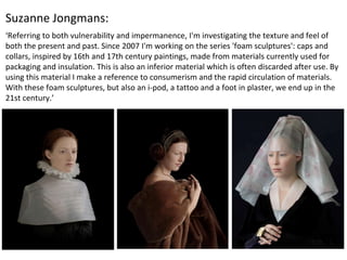 ‘Referring to both vulnerability and impermanence, I'm investigating the texture and feel of
both the present and past. Since 2007 I'm working on the series 'foam sculptures': caps and
collars, inspired by 16th and 17th century paintings, made from materials currently used for
packaging and insulation. This is also an inferior material which is often discarded after use. By
using this material I make a reference to consumerism and the rapid circulation of materials.
With these foam sculptures, but also an i-pod, a tattoo and a foot in plaster, we end up in the
21st century.’
Suzanne Jongmans:
 