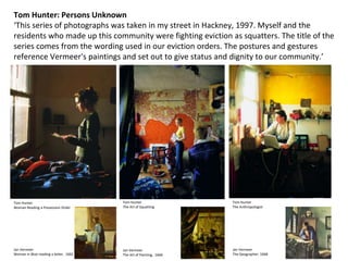 Tom Hunter
Woman Reading a Possession Order
Tom Hunter: Persons Unknown
‘This series of photographs was taken in my street in Hackney, 1997. Myself and the
residents who made up this community were fighting eviction as squatters. The title of the
series comes from the wording used in our eviction orders. The postures and gestures
reference Vermeer's paintings and set out to give status and dignity to our community.’
Tom Hunter
The Art of Squatting
Jan Vermeer
The Art of Painting, 1666
Tom Hunter
The Anthropologist
Jan Vermeer
The Geographer, 1668
Jan Vermeer
Woman in Blue reading a letter, 1662
 