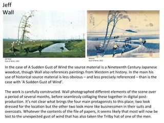 Jeff
Wall
Jeff Wall
Gust of Wind, 1993
Hokusai
Gust of Wind, 1832
In the case of A Sudden Gust of Wind the source material is a Nineteenth Century Japanese
woodcut, though Wall also references paintings from Western art history. In the main his
use of historical source material is less obvious – and less precisely referenced – than is the
case with ‘A Sudden Gust of Wind’.
The work is carefully constructed. Wall photographed different elements of the scene over
a period of several months, before seamlessly collaging these together in digital post-
production. It’s not clear what brings the four main protagonists to this place; two look
dressed for the location but the other two look more like businessmen in their suits and
overcoats. Whatever the contents of the file of papers, it seems likely that most will now be
lost to the unexpected gust of wind that has also taken the Trilby hat of one of the men.
 