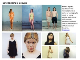 Categorising / Groups
Rineka Dijkstra
established her
reputation with a
series of photographs
made of young
people aged at that
difficult time
between childhood
and adulthood which
all humans must
traverse.
Krazyhouse
 