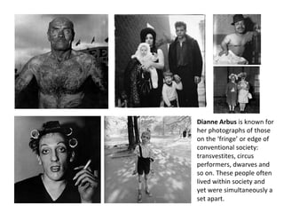 Dianne Arbus is known for
her photographs of those
on the ‘fringe’ or edge of
conventional society:
transvestites, circus
performers, dwarves and
so on. These people often
lived within society and
yet were simultaneously a
set apart.
 