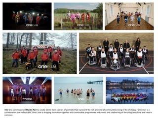 BBC One commissioned Martin Parr to create idents from a series of portraits that represent the rich diversity of communities living in the UK today. ’Oneness’ is a
collaboration that reflects BBC One’s role in bringing the nation together with unmissable programmes and events and celebrating all the things we share and have in
common.
 