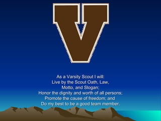 As a Varsity Scout I will: Live by the Scout Oath, Law, Motto, and Slogan; Honor the dignity and worth of all persons; Promote the cause of freedom; and  Do my best to be a good team member. 