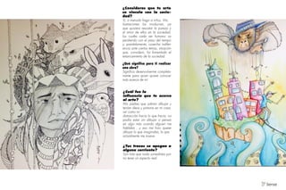 ¿Consideras que tu arte
se vincula con la socie-
dad?
Sí, a menudo hago a niños. Mis
ilustraciones los involucran, ya
que quisiera rescatar la pureza y
el amor de ellos en la sociedad,
los cuales cada ser humano va
perdiendo con el paso del tiempo
y, paralelamente, cosecha indifer-
encia ante ciertos temas, situación
que, considero, ha fomentado el
estancamiento de la sociedad.
¿Qué significa para ti realizar
una obra?
Significa desenvolverme completa-
mente para quien quiere conocer
más acerca de mí
¿Tus trazos se apegan a
alguna corriente?
Son más que nada surrealistas por
no tener un aspecto real.
¿Cuál fue la
influencia que te acerco
al arte?
Mis padres que sabían dibujar y
tenían óleos y pinturas en mi casa,
así como mi
distracción hacia lo que hacía, no
podía estar sin dibujar o pensar
en algo más cuando alguien me
hablaba , y eso me hizo querer
dibujar lo que imaginaba, lo que
actualmente me mueve.
V Sense
 