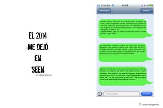 El 2014
me dejò
en
seen
Nuestro mundo está lleno de contradicciones: queremos ser
sanos, pero compramos comida plastificada en grandes al-
macenes; queremos ser naturales, pero nos maquillamos para
que ninguna de nuestras pecas aparezca en la fotografía de
Instagram; queremos ser
independientes, pero nos abrimos cuentas en todas las redes
habidas y por haber.
Las relaciones humanas actuales se rigen bajo acuerdos
adoptados por nuestra sociedad para hacer todo más fácil,
sin tanto esfuerzo. Las redes sociales y apps para estar “en
contacto” son un claro ejemplo. La rapidez con la que puedes
relacionarte con una persona es impresionante.
¿Es esta facilidad con la que conectamos la misma con la que
olvidamos y dejamos de sentir? Las experiencias a nuestro
alrededor nos aseguran que estando dispuesto eventualmente
encuentras el amor, sin embargo, cuesta desprenderse de las
ideas, del “no voy a encontrar a nadie más”, de las inseguri-
dades y de estereotipos imposibles de alcanzar.
V Huelo a lagrimas
Andrea García
 