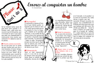 Se ha hablado tantas veces de
qué hacer para gustarle a un
hombre, pero, ¿qué actos pro-
vocarían que los ahuyentes, que
no te tomen en serio o que crean
que estás muy desesperada? A
continuación cinco puntos que
realmente NO deberían estar en
tus planes.
#1 Ponerte sostenes encimados
No sé qué pasa por la mente
de esas mujeres que usan dos o
más brasieres al mismo tiempo,
o con un enorme relleno, quizá
luzcan con unas “bubis” de ta-
maño tentador, pero, cuando lle-
gue la hora de la acción no será
nada atractivo para el chico ver
la cruda realidad.
#2 Ser tanga-fácil
Si realmente te interesa el hom-
bre al que intentas gustar, no
lograrás que te tome en serio
si en cada oportunidad que se
te presenta le tiras la tanga,
¡¡sí!!, también se te considera
“facilona” si en tu perfil de FB
tienes la típica foto aplastando
tus pechos o haciendo alguna
pose sacando “la mercancía”
, luego no estés lloriqueando
porque escuches que te digan
que tus piernas son como un
empaque abre fácil, un poco
de decencia por favor.
#3 Sobreproducida
Tener un look inapropiado
para ir a una cita es una de
las peores cosas que podrías
hacer; llevar un vestido de
lentejuelas, tacones de cla-
vo, maquillaje de noche ( los
ojos ahumados, labial rojo
#40), uñas de acrílico, me-
dias de red, abrigo de piel,
cuando sólo te han invita-
do a comer tacos.
#4 Perder la compostura
Ten un poco de conciencia,
si vas tomar unos tragos y
está el galán que te trae “ca-
cheteando las banquetas”,
limítate en tu consumo,
no querrás pasar de ser
la mujer divina a ser el
amigo “teporocho”.
#5 Actuar como si nunca
antes hubieras visto a un
hombre
Así es, considera desapro-
bada esa actitud de aga-
rrar lo primero que hay
en el mercado, no te puedes ir a
la cama en la primera cita, nada
de eso, a menos que sea,
Leonardo DiCaprio (cuando era
guapo); muy probablemente no
te llamen de nuevo para otra cosa
que implique salir del cuarto. No
olvides que debes de hacer la
tarea y evaluar con quién sales,
pero no al grado de “stalkear-
lo” y saber quién fue su novia de
preescolar ;a lo que me refiero es
que no salgas con cualquier ca-
vernícola que te encuentres.
Por: Fernanda Romero
V Please! Don’t do
 