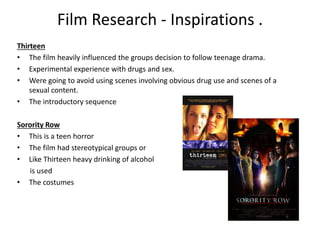 Film Research - Inspirations .
Thirteen
• The film heavily influenced the groups decision to follow teenage drama.
• Experimental experience with drugs and sex.
• Were going to avoid using scenes involving obvious drug use and scenes of a
sexual content.
• The introductory sequence
Sorority Row
• This is a teen horror
• The film had stereotypical groups or
• Like Thirteen heavy drinking of alcohol
is used
• The costumes
 