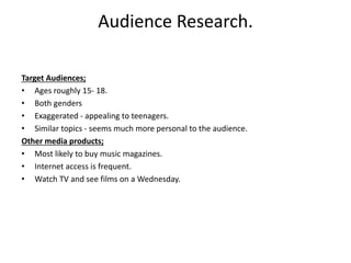 Audience Research.
Target Audiences;
• Ages roughly 15- 18.
• Both genders
• Exaggerated - appealing to teenagers.
• Similar topics - seems much more personal to the audience.
Other media products;
• Most likely to buy music magazines.
• Internet access is frequent.
• Watch TV and see films on a Wednesday.
 