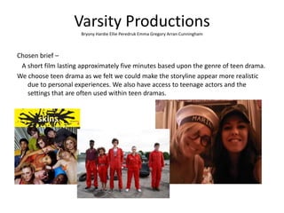 Varsity Productions
Bryony Hardie Ellie Peredruk Emma Gregory Arran Cunningham
Chosen brief –
A short film lasting approximately five minutes based upon the genre of teen drama.
We choose teen drama as we felt we could make the storyline appear more realistic
due to personal experiences. We also have access to teenage actors and the
settings that are often used within teen dramas.
 