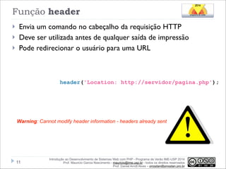 Função header
}
}
}

Envia um comando no cabeçalho da requisição HTTP
Deve ser utilizada antes de qualquer saída de impressão
Pode redirecionar o usuário para uma URL

header('Location: http://servidor/pagina.php');

Warning: Cannot modify header information - headers already sent

!11

Introdução ao Desenvolvimento de Sistemas Web com PHP - Programa de Verão IME-USP 2014
Prof. Mauricio Garcia Nascimento - mauricio@ime.usp.br - todos os direitos reservados 
Prof. Daniel Arndt Alves – progdan@progdan.pro.br

 