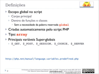 Definições
Escopo global no script

}

}
}

Corpo principal
Dentro de funções e classes
}

Sem a necessidade da palavra reservada global

Criadas automaticamente pelo script PHP
Tipo: array
Principais variáveis Super-globais

}
}
}

}

$_GET, $_POST, $_SESSION, $_COOKIE, $_SERVER

http://php.net/manual/language.variables.predefined.php

!2

Introdução ao Desenvolvimento de Sistemas Web com PHP - Programa de Verão IME-USP 2014
Prof. Mauricio Garcia Nascimento - mauricio@ime.usp.br - todos os direitos reservados 
Prof. Daniel Arndt Alves – progdan@progdan.pro.br

 