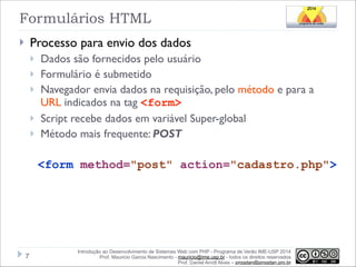 Formulários HTML
Processo para envio dos dados

}

}
}
}
}
}

Dados são fornecidos pelo usuário
Formulário é submetido
Navegador envia dados na requisição, pelo método e para a
URL indicados na tag <form>
Script recebe dados em variável Super-global
Método mais frequente: POST

!
<form method="post" action="cadastro.php">

!7

Introdução ao Desenvolvimento de Sistemas Web com PHP - Programa de Verão IME-USP 2014
Prof. Mauricio Garcia Nascimento - mauricio@ime.usp.br - todos os direitos reservados 
Prof. Daniel Arndt Alves – progdan@progdan.pro.br

 