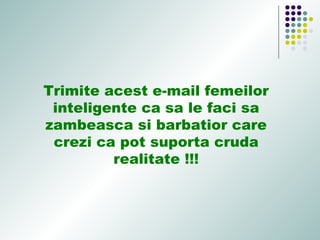 Trimite acest e-mail femeilor
inteligente ca sa le faci sa
zambeasca si barbatior care
crezi ca pot suporta cruda
realitate !!!
 
