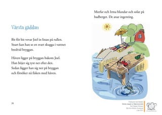 20
Värsta gäddan
Bit för bit vevar Joel in linan på rullen.
Snart kan han se en svart skugga i vattnet
bredvid bryggan.
Håven ligger på bryggan bakom Joel.
Han böjer sig tyst ner efter den.
Sedan lägger han sig ner på bryggan
och försöker nå fisken med håven.
21
Morfar och Irma blundar och solar på
badberget. De anar ingenting.
Publicerat med tillstånd
Värsta nappet ur Stjärnsvenska
Text Hippas Eriksson
Bild Ann Ahlbom Sundqvist
Liber 2011
 