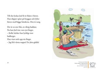 22
Till slut lyckas Joel få in fisken i håven.
Han släpper spöet på bryggan och lyfter
håven med bägge händerna. Den är tung.
Det är en stor fisk, en riktig baddare.
Nu kan Joel inte vara tyst längre.
– Kolla! skriker han lyckligt mot
badberget.
Han visar stolt upp sin fångst.
– Jag fick värsta nappet! En jätte-gädda!
23Publicerat med tillstånd
Värsta nappet ur Stjärnsvenska
Text Hippas Eriksson
Bild Ann Ahlbom Sundqvist
Liber 2011
 