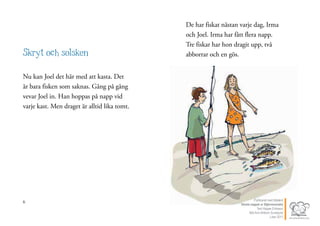 6
Skryt och solsken
Nu kan Joel det här med att kasta. Det
är bara fisken som saknas. Gång på gång
vevar Joel in. Han hoppas på napp vid
varje kast. Men draget är alltid lika tomt.
7
De har fiskat nästan varje dag, Irma
och Joel. Irma har fått flera napp.
Tre fiskar har hon dragit upp, två
abborrar och en gös.
Publicerat med tillstånd
Värsta nappet ur Stjärnsvenska
Text Hippas Eriksson
Bild Ann Ahlbom Sundqvist
Liber 2011
 
