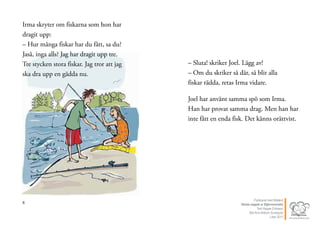 8
Irma skryter om fiskarna som hon har
dragit upp:
– Hur många fiskar har du fått, sa du?
Jaså, inga alls? Jag har dragit upp tre.
Tre stycken stora fiskar. Jag tror att jag
ska dra upp en gädda nu.
9
– Sluta! skriker Joel. Lägg av!
– Om du skriker så där, så blir alla
fiskar rädda, retas Irma vidare.
Joel har använt samma spö som Irma.
Han har provat samma drag. Men han har
inte fått en enda fisk. Det känns orättvist.
Publicerat med tillstånd
Värsta nappet ur Stjärnsvenska
Text Hippas Eriksson
Bild Ann Ahlbom Sundqvist
Liber 2011
 