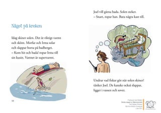10
Något på kroken
Idag skiner solen. Det är riktigt varmt
och skönt. Morfar och Irma solar
och slappar borta på badberget.
– Kom hit och bada! ropar Irma till
sin kusin. Vattnet är supervarmt.
11
Joel vill gärna bada. Solen steker.
– Snart, ropar han. Bara några kast till.
Undrar vad fiskar gör när solen skiner?
tänker Joel. De kanske också slappar,
ligger i vassen och sover.
Publicerat med tillstånd
Värsta nappet ur Stjärnsvenska
Text Hippas Eriksson
Bild Ann Ahlbom Sundqvist
Liber 2011
 