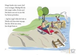12
Draget landar nära vassen. Joel
vevar in draget. Plötsligt blir det
helt stopp i rullen. Är det sant?
Det känns som om en stor fisk
har fastnat på kroken.
– Jag har napp! vrålar Joel rakt ut.
Morfar och Irma sätter sig upp.
Det här vill de inte missa.
Just då går linan av.
13Publicerat med tillstånd
Värsta nappet ur Stjärnsvenska
Text Hippas Eriksson
Bild Ann Ahlbom Sundqvist
Liber 2011
 